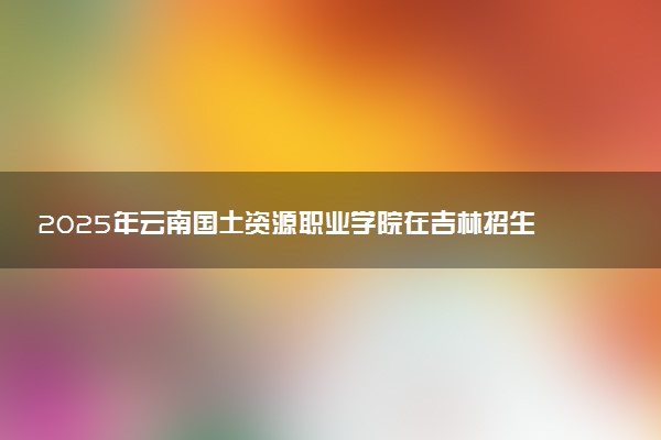 2025年云南国土资源职业学院在吉林招生代码及专业代码 云南国土资源职业学院吉林代码是多少？怎么查询？