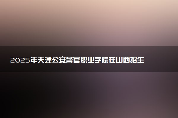 2025年天津公安警官职业学院在山西招生代码：1100 专业代码及报考指南