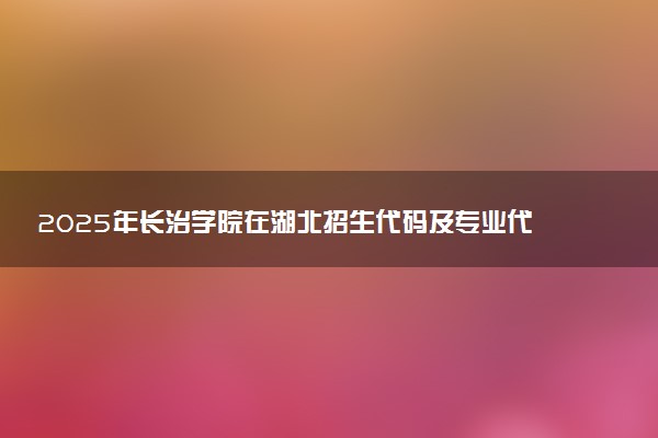 2025年长治学院在湖北招生代码及专业代码 长治学院湖北代码是多少？怎么查询？