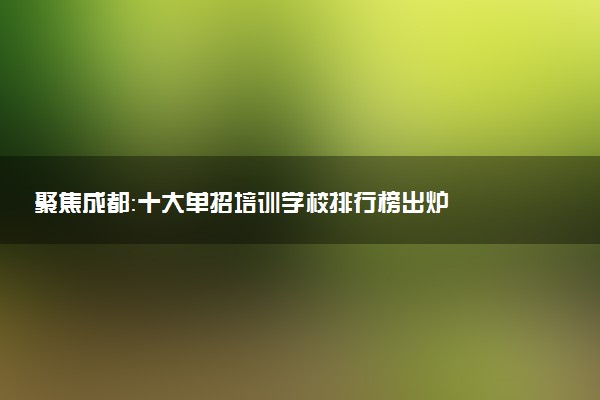 聚焦成都：十大单招培训学校排行榜出炉