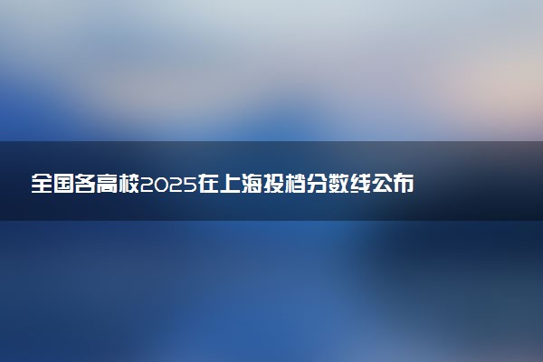 全国各高校2025在上海投档分数线公布 调档线是多少