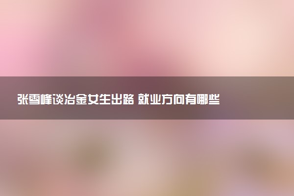 张雪峰谈冶金女生出路 就业方向有哪些