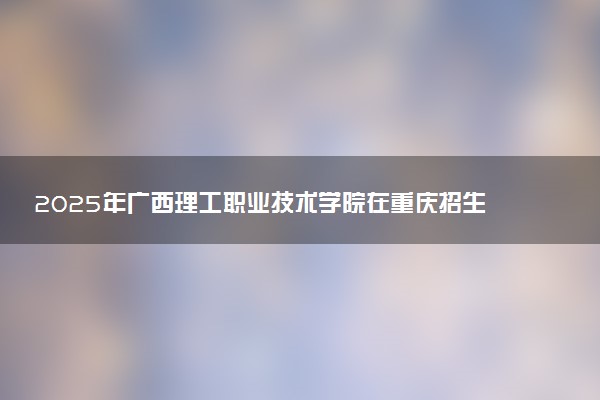 2025年广西理工职业技术学院在重庆招生代码：4571 专业代码及报考指南