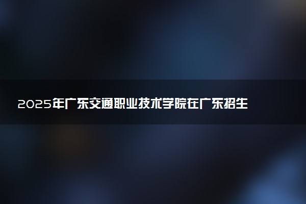 2025年广东交通职业技术学院在广东招生代码及专业代码 广东交通职业技术学院广东代码是多少？怎么查询？