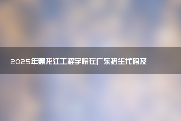 2025年黑龙江工程学院在广东招生代码及专业代码 黑龙江工程学院广东代码是多少？怎么查询？