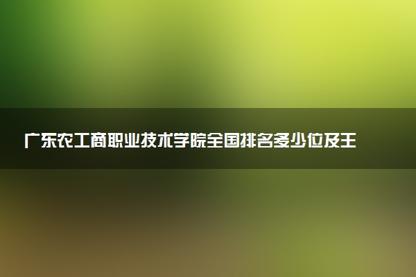 广东农工商职业技术学院全国排名多少位及王牌专业有哪些？
