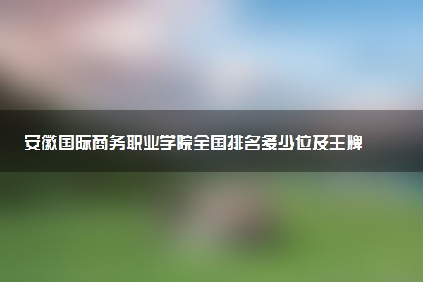 安徽国际商务职业学院全国排名多少位及王牌专业有哪些？