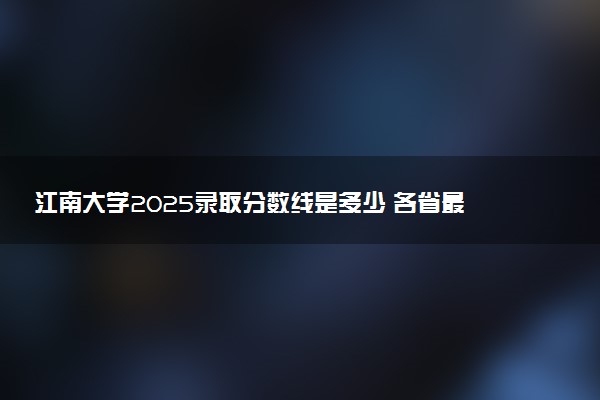 江南大学2025录取分数线是多少 各省最低分汇总