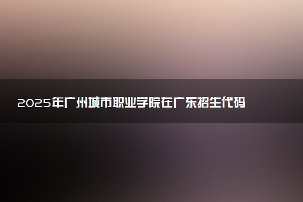 2025年广州城市职业学院在广东招生代码及专业代码 广州城市职业学院广东代码是多少？怎么查询？