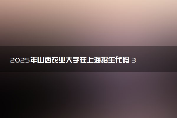 2025年山西农业大学在上海招生代码：314 专业代码及报考指南
