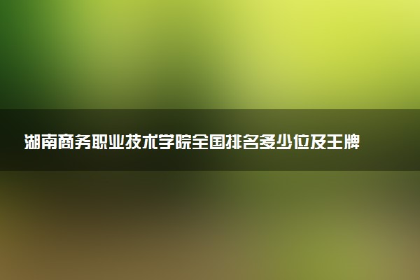湖南商务职业技术学院全国排名多少位及王牌专业有哪些？