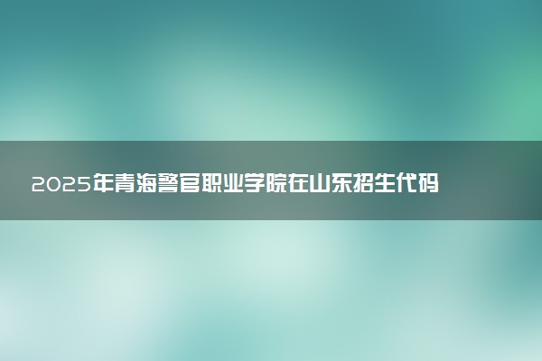 2025年青海警官职业学院在山东招生代码及专业代码 青海警官职业学院山东代码是多少？怎么查询？