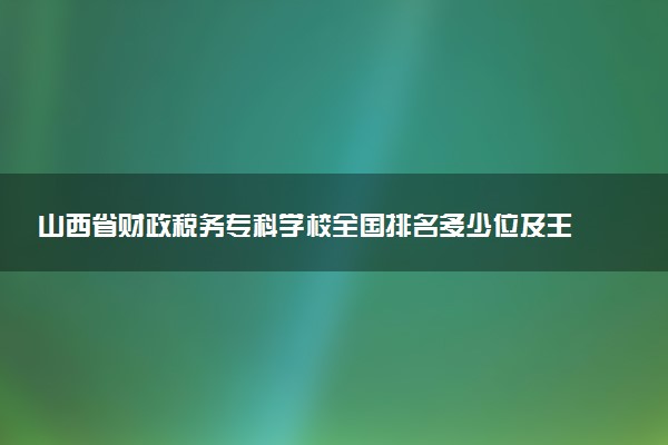 山西省财政税务专科学校全国排名多少位及王牌专业有哪些？