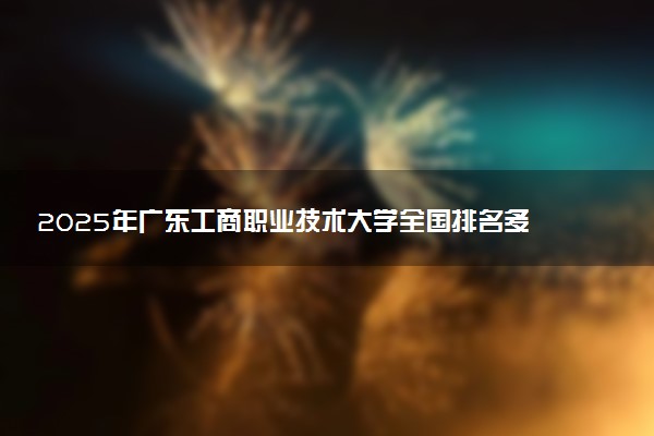 2025年广东工商职业技术大学全国排名多少位及王牌专业有哪些？