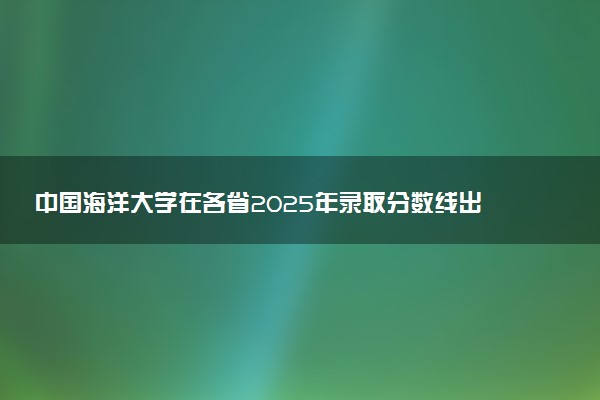 中国海洋大学在各省2025年录取分数线出炉 录取线多少分