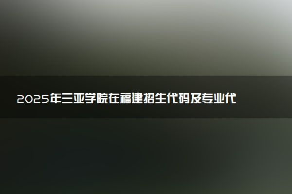 2025年三亚学院在福建招生代码及专业代码 三亚学院福建代码是多少？怎么查询？