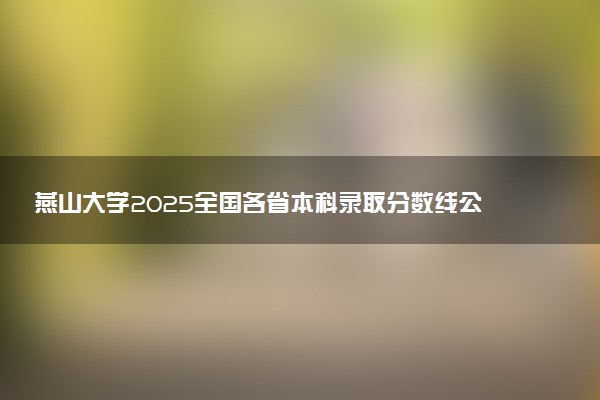 燕山大学2025全国各省本科录取分数线公布 最低分是多少
