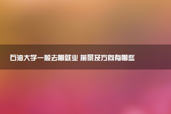 石油大学一般去哪就业 前景及方向有哪些