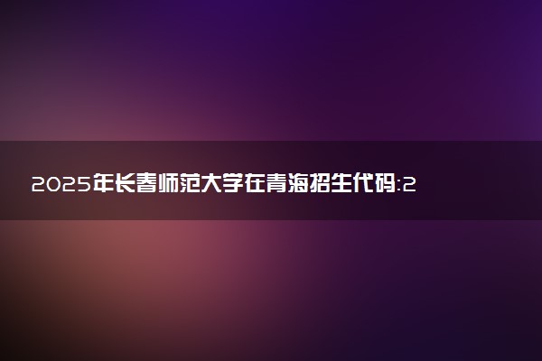 2025年长春师范大学在青海招生代码：2134 专业代码及报考指南