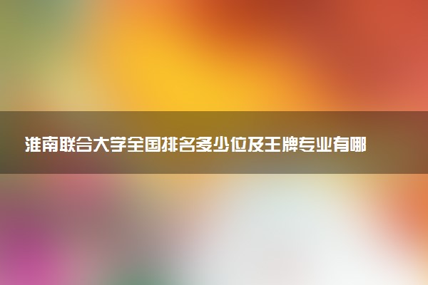 淮南联合大学全国排名多少位及王牌专业有哪些？