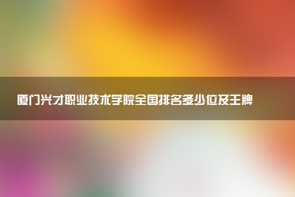 厦门兴才职业技术学院全国排名多少位及王牌专业有哪些？