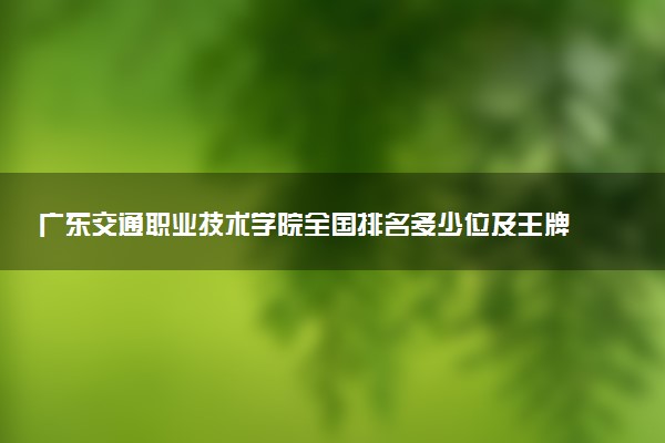 广东交通职业技术学院全国排名多少位及王牌专业有哪些？