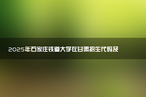 2025年石家庄铁道大学在甘肃招生代码及专业代码 石家庄铁道大学甘肃代码是多少？怎么查询？