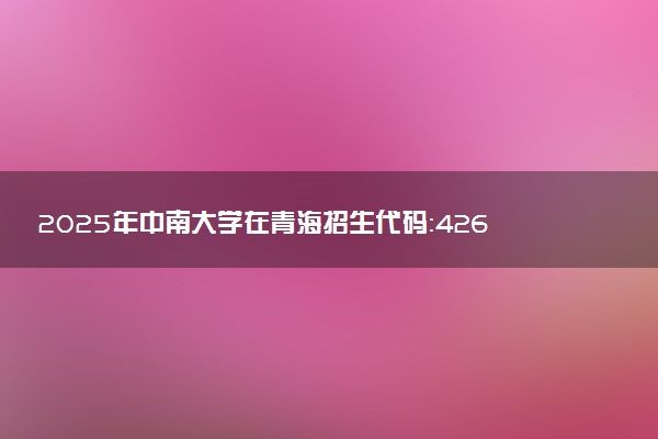 2025年中南大学在青海招生代码：4265 专业代码及报考指南
