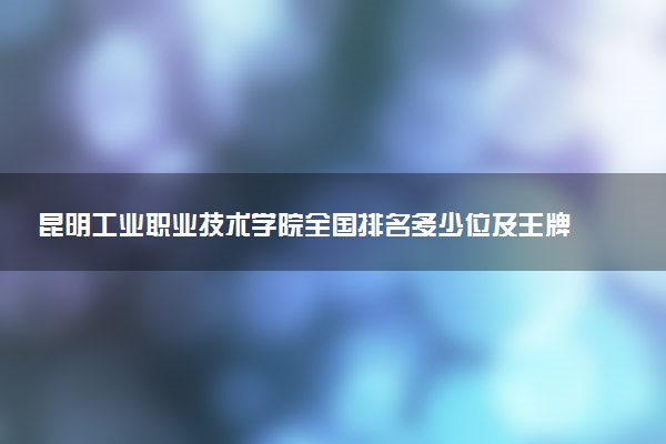 昆明工业职业技术学院全国排名多少位及王牌专业有哪些？