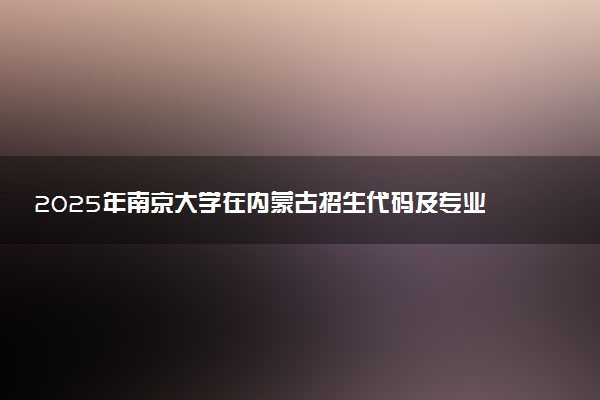 2025年南京大学在内蒙古招生代码及专业代码 南京大学内蒙古代码是多少？怎么查询？