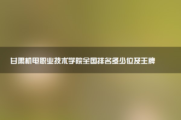 甘肃机电职业技术学院全国排名多少位及王牌专业有哪些？