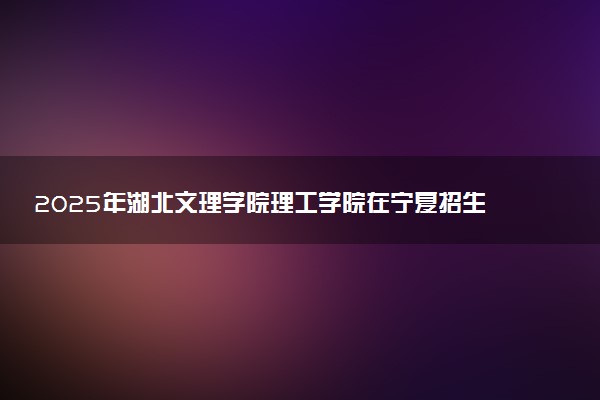 2025年湖北文理学院理工学院在宁夏招生代码及专业代码 湖北文理学院理工学院宁夏代码是多少？怎么查询？