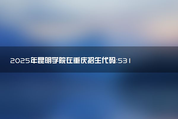 2025年昆明学院在重庆招生代码：5318 专业代码及报考指南