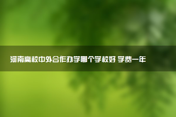 河南高校中外合作办学哪个学校好 学费一年多少钱