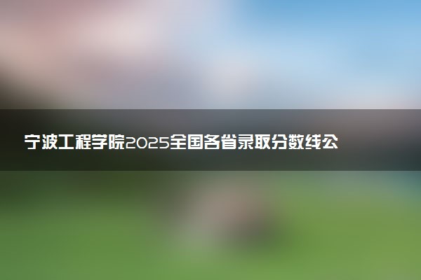 宁波工程学院2025全国各省录取分数线公布 最低分是多少