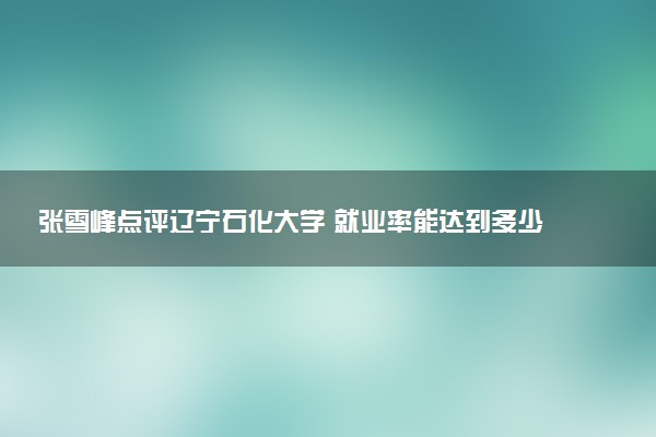 张雪峰点评辽宁石化大学 就业率能达到多少
