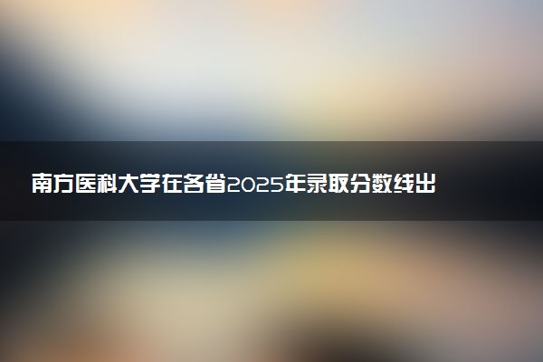 南方医科大学在各省2025年录取分数线出炉 录取线多少分