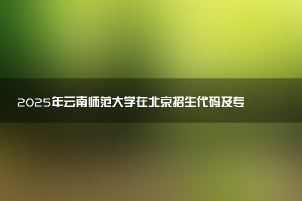 2025年云南师范大学在北京招生代码及专业代码 云南师范大学北京代码是多少？怎么查询？