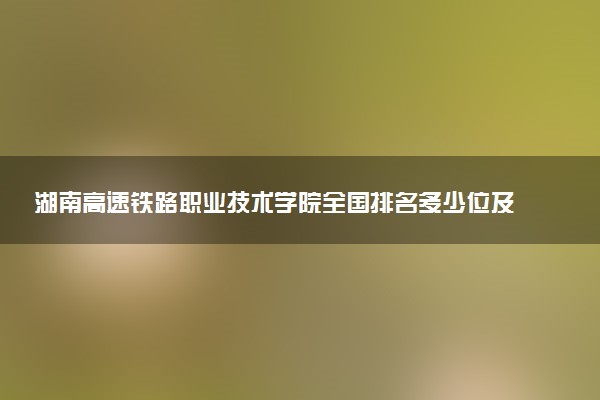湖南高速铁路职业技术学院全国排名多少位及王牌专业有哪些？