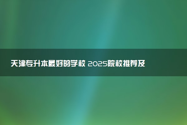 天津专升本最好的学校 2025院校推荐及排名