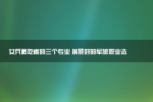 女兵最吃香的三个专业 前景好的军旅职业选择