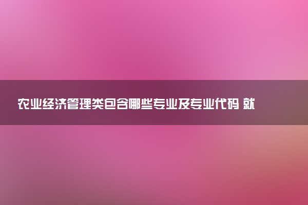 农业经济管理类包含哪些专业及专业代码 就业前景和毕业生平均收入是多少