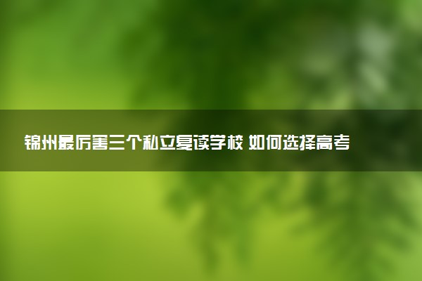 锦州最厉害三个私立复读学校 如何选择高考复读机构