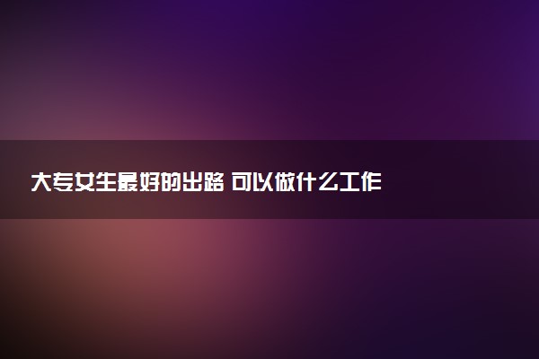 大专女生最好的出路 可以做什么工作