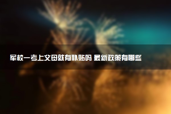 军校一考上父母就有补贴吗 最新政策有哪些福利待遇