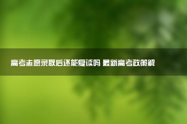 高考志愿录取后还能复读吗 最新高考政策解读与建议