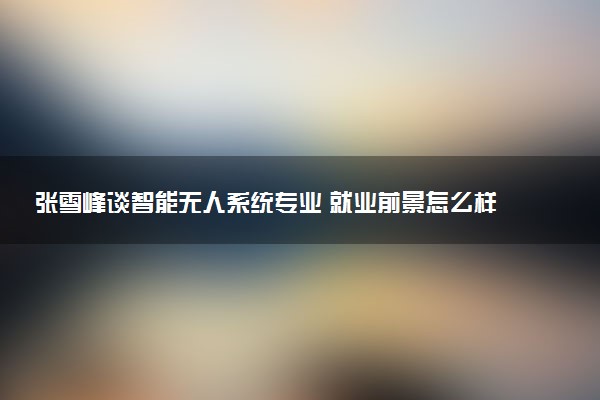 张雪峰谈智能无人系统专业 就业前景怎么样