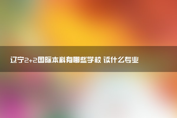 辽宁2+2国际本科有哪些学校 读什么专业好