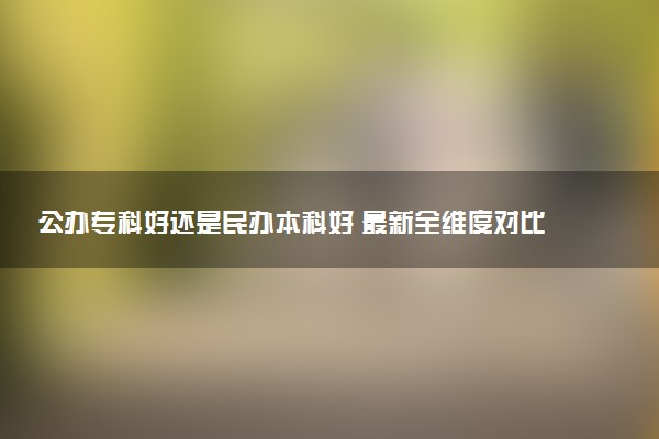 公办专科好还是民办本科好 最新全维度对比帮你选