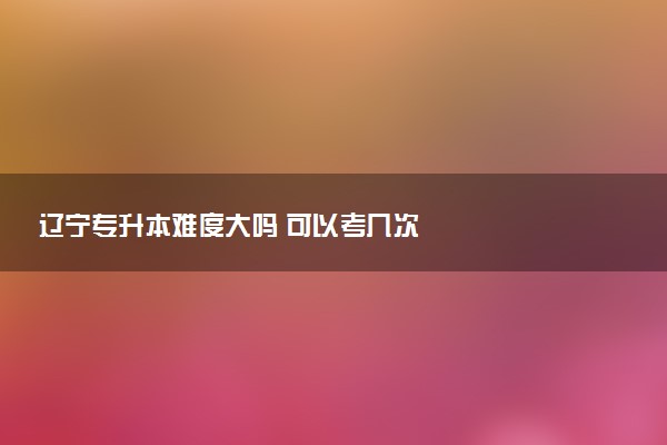 辽宁专升本难度大吗 可以考几次